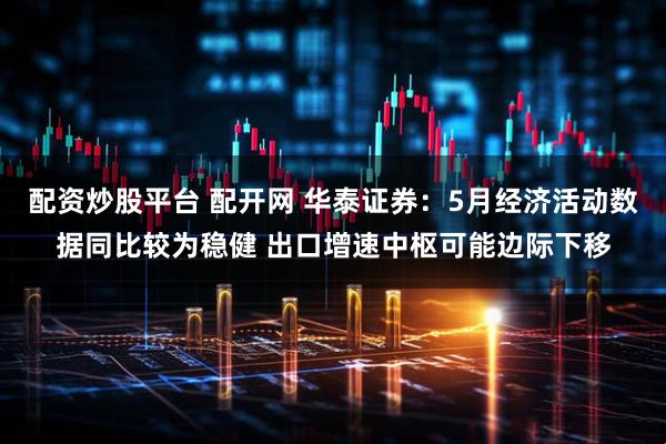 配资炒股平台 配开网 华泰证券：5月经济活动数据同比较为稳健 出口增速中枢可能边际下移