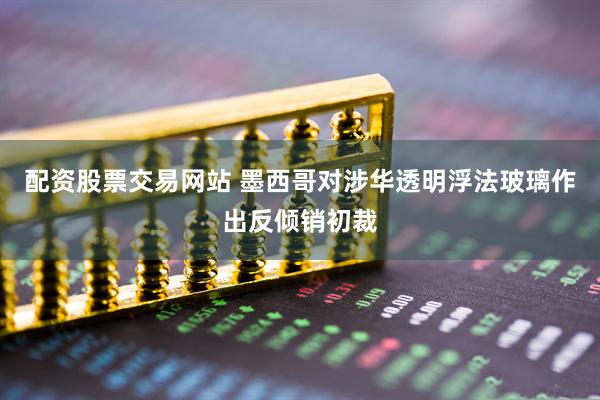 配资股票交易网站 墨西哥对涉华透明浮法玻璃作出反倾销初裁