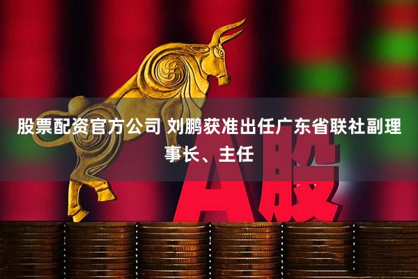 股票配资官方公司 刘鹏获准出任广东省联社副理事长、主任