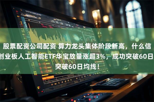 股票配资公司配资 算力龙头集体阶段新高，什么信号？创业板人工智能ETF华宝放量涨超3%，成功突破60日均线！