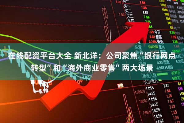 在线配资平台大全 新北洋：公司聚焦“银行网点转型”和“海外商业零售”两大场景