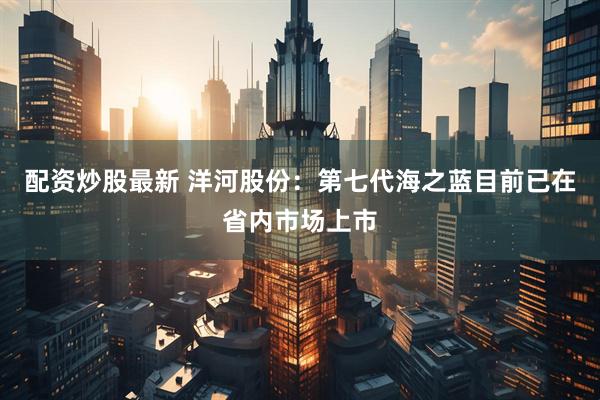 配资炒股最新 洋河股份：第七代海之蓝目前已在省内市场上市
