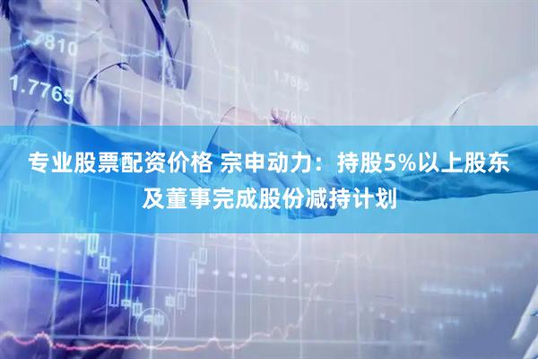 专业股票配资价格 宗申动力：持股5%以上股东及董事完成股份减持计划