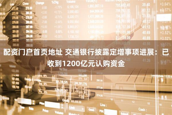 配资门户首页地址 交通银行披露定增事项进展：已收到1200亿元认购资金