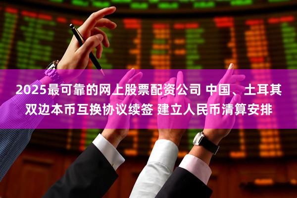 2025最可靠的网上股票配资公司 中国、土耳其双边本币互换协议续签 建立人民币清算安排