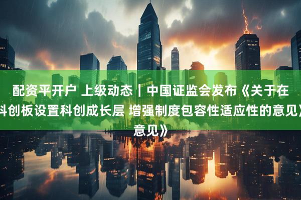 配资平开户 上级动态｜中国证监会发布《关于在科创板设置科创成长层 增强制度包容性适应性的意见》