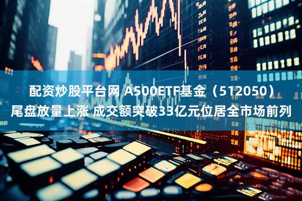 配资炒股平台网 A500ETF基金（512050）尾盘放量上涨 成交额突破33亿元位居全市场前列