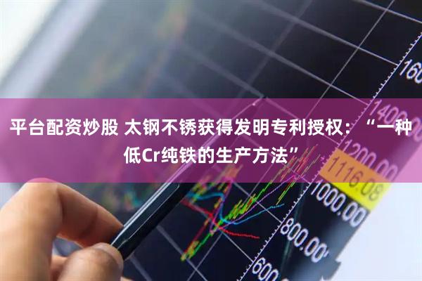 平台配资炒股 太钢不锈获得发明专利授权：“一种低Cr纯铁的生产方法”
