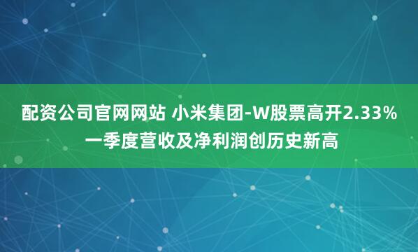 配资公司官网网站 小米集团-W股票高开2.33% 一季度营收及净利润创历史新高
