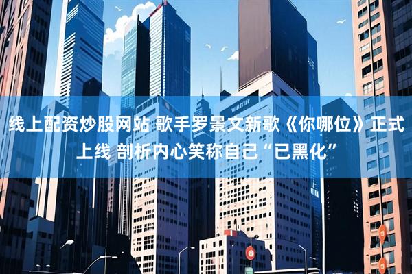线上配资炒股网站 歌手罗景文新歌《你哪位》正式上线 剖析内心笑称自己“已黑化”