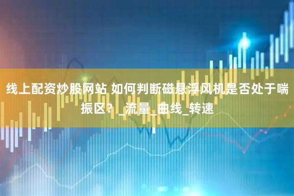 线上配资炒股网站 如何判断磁悬浮风机是否处于喘振区？_流量_曲线_转速