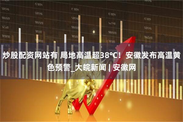 炒股配资网站有 局地高温超38℃！安徽发布高温黄色预警_大皖新闻 | 安徽网