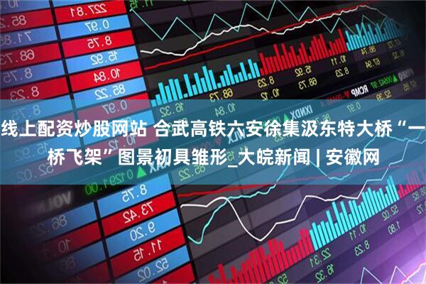 线上配资炒股网站 合武高铁六安徐集汲东特大桥“一桥飞架”图景初具雏形_大皖新闻 | 安徽网