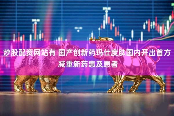 炒股配资网站有 国产创新药玛仕度肽国内开出首方 减重新药惠及患者