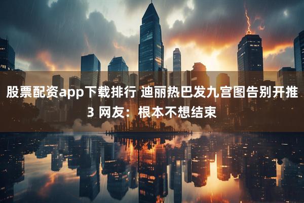股票配资app下载排行 迪丽热巴发九宫图告别开推3 网友：根本不想结束