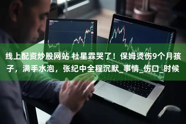 线上配资炒股网站 杜星霖哭了！保姆烫伤9个月孩子，满手水泡，张纪中全程沉默_事情_伤口_时候