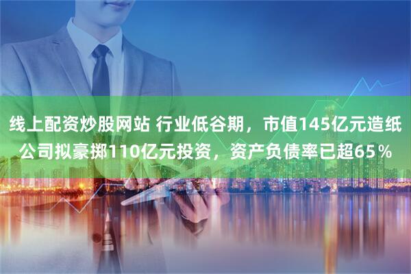 线上配资炒股网站 行业低谷期，市值145亿元造纸公司拟豪掷110亿元投资，资产负债率已超65％