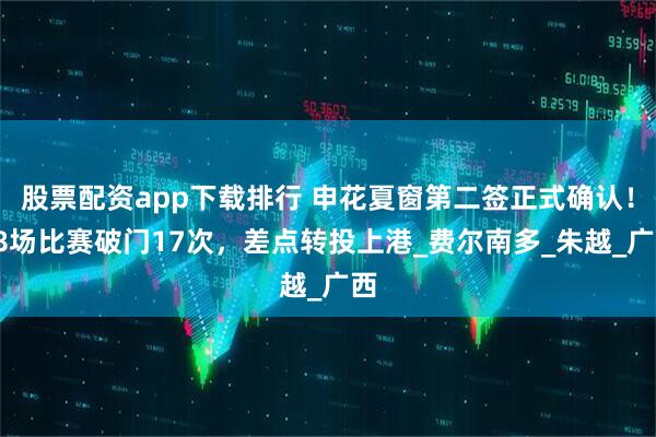 股票配资app下载排行 申花夏窗第二签正式确认！18场比赛破门17次，差点转投上港_费尔南多_朱越_广西