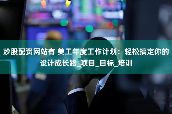 炒股配资网站有 美工年度工作计划：轻松搞定你的设计成长路_项目_目标_培训