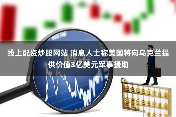 线上配资炒股网站 消息人士称美国将向乌克兰提供价值3亿美元军事援助