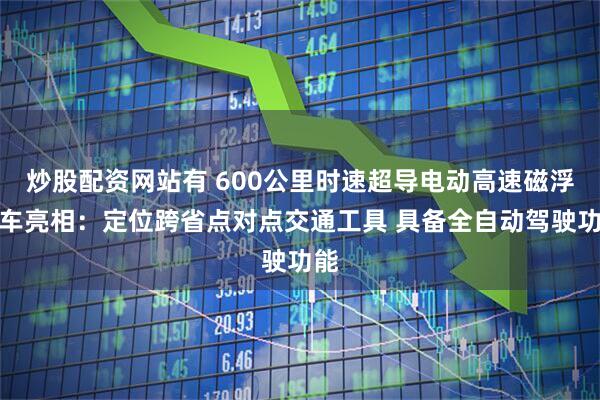 炒股配资网站有 600公里时速超导电动高速磁浮列车亮相：定位跨省点对点交通工具 具备全自动驾驶功能
