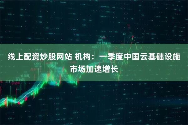 线上配资炒股网站 机构：一季度中国云基础设施市场加速增长