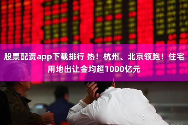 股票配资app下载排行 热！杭州、北京领跑！住宅用地出让金均超1000亿元