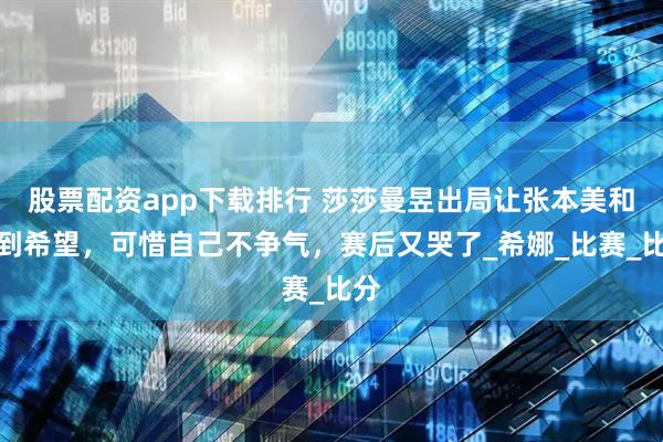 股票配资app下载排行 莎莎曼昱出局让张本美和看到希望，可惜自己不争气，赛后又哭了_希娜_比赛_比分