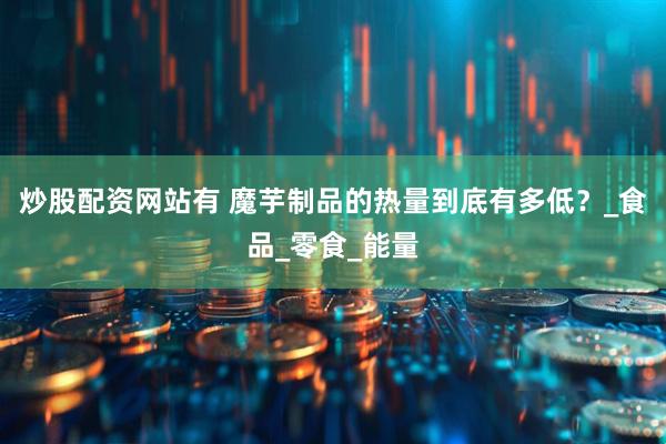 炒股配资网站有 魔芋制品的热量到底有多低？_食品_零食_能量