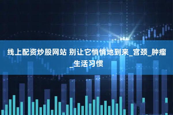 线上配资炒股网站 别让它悄悄地到来_宫颈_肿瘤_生活习惯