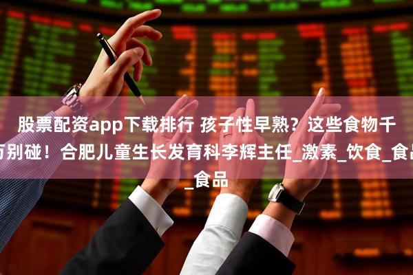 股票配资app下载排行 孩子性早熟？这些食物千万别碰！合肥儿童生长发育科李辉主任_激素_饮食_食品