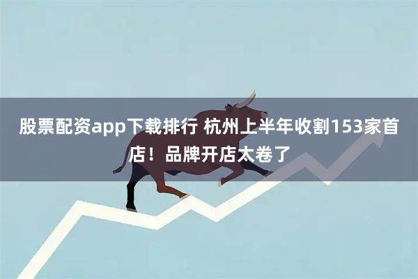 股票配资app下载排行 杭州上半年收割153家首店！品牌开店太卷了