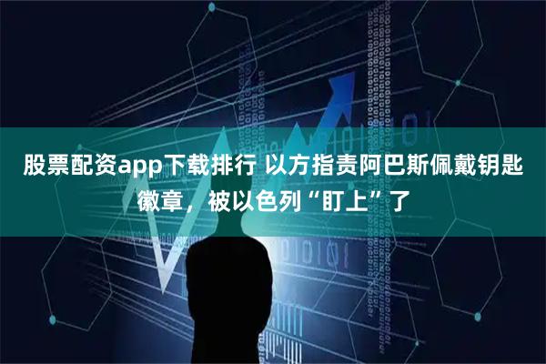 股票配资app下载排行 以方指责阿巴斯佩戴钥匙徽章，被以色列“盯上”了