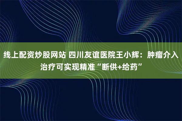 线上配资炒股网站 四川友谊医院王小辉：肿瘤介入治疗可实现精准“断供+给药”