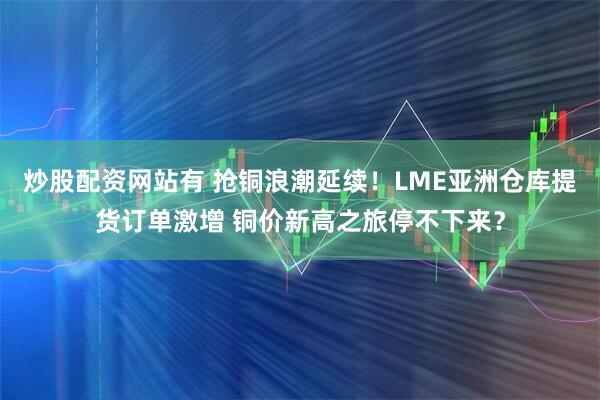 炒股配资网站有 抢铜浪潮延续！LME亚洲仓库提货订单激增 铜价新高之旅停不下来？