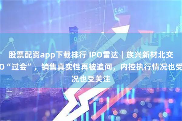 股票配资app下载排行 IPO雷达｜族兴新材北交所IPO“过会”，销售真实性再被追问，内控执行情况也受关注