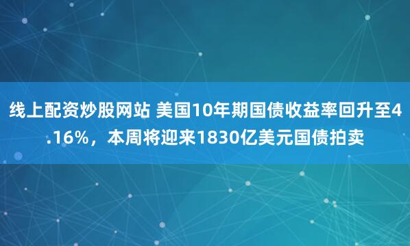 线上配资炒股网站 美国10年期国债收益率回升至4.16%，本周将迎来1830亿美元国债拍卖