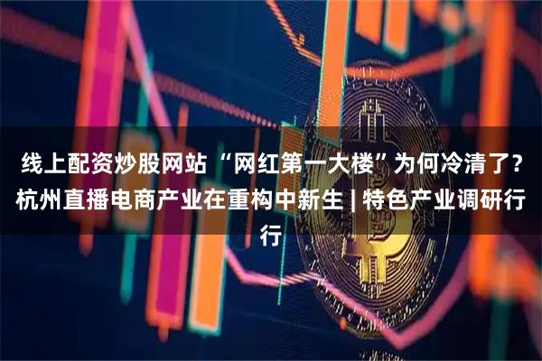 线上配资炒股网站 “网红第一大楼”为何冷清了？杭州直播电商产业在重构中新生 | 特色产业调研行