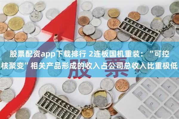 股票配资app下载排行 2连板国机重装：“可控核聚变”相关产品形成的收入占公司总收入比重极低