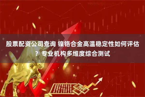 股票配资公司查询 镍铬合金高温稳定性如何评估？专业机构多维度综合测试
