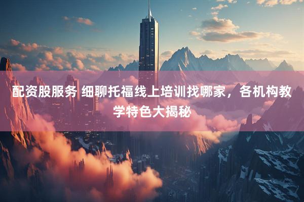 配资股服务 细聊托福线上培训找哪家，各机构教学特色大揭秘