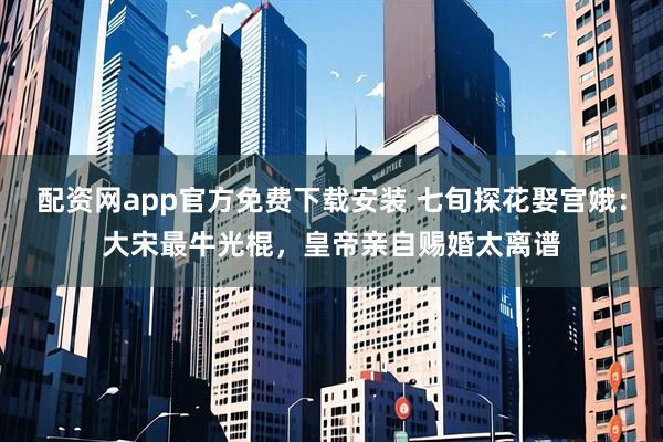 配资网app官方免费下载安装 七旬探花娶宫娥：大宋最牛光棍，皇帝亲自赐婚太离谱