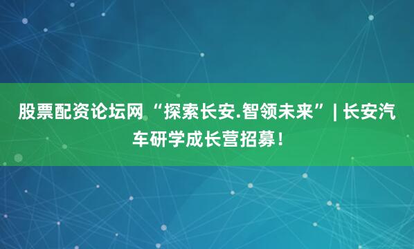 股票配资论坛网 “探索长安.智领未来” | 长安汽车研学成长营招募！