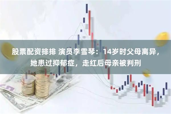 股票配资排排 演员李雪琴：14岁时父母离异，她患过抑郁症，走红后母亲被判刑