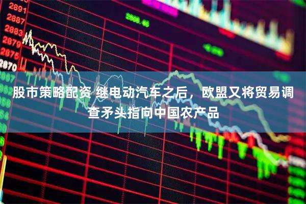 股市策略配资 继电动汽车之后，欧盟又将贸易调查矛头指向中国农产品